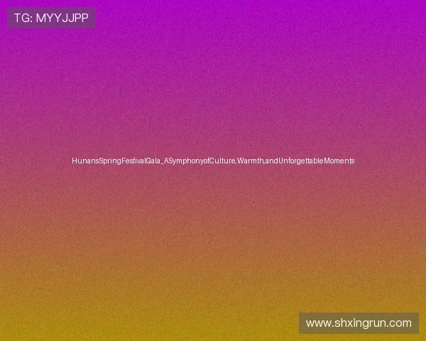 HunansSpringFestivalGala_ASymphonyofCulture,Warmth,andUnforgettableMoments